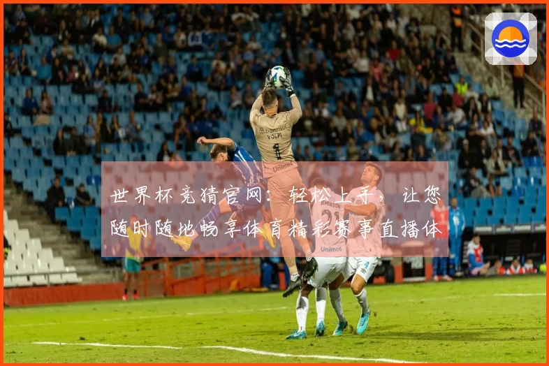 世界杯竞猜官网：轻松上手，让您随时随地畅享体育精彩赛事直播体验